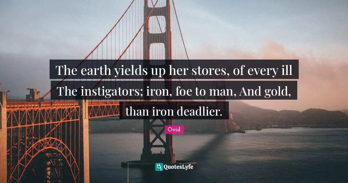 The earth yields up her stores, of every ill The instigators; iron, foe to man, And gold, than iron deadlier.