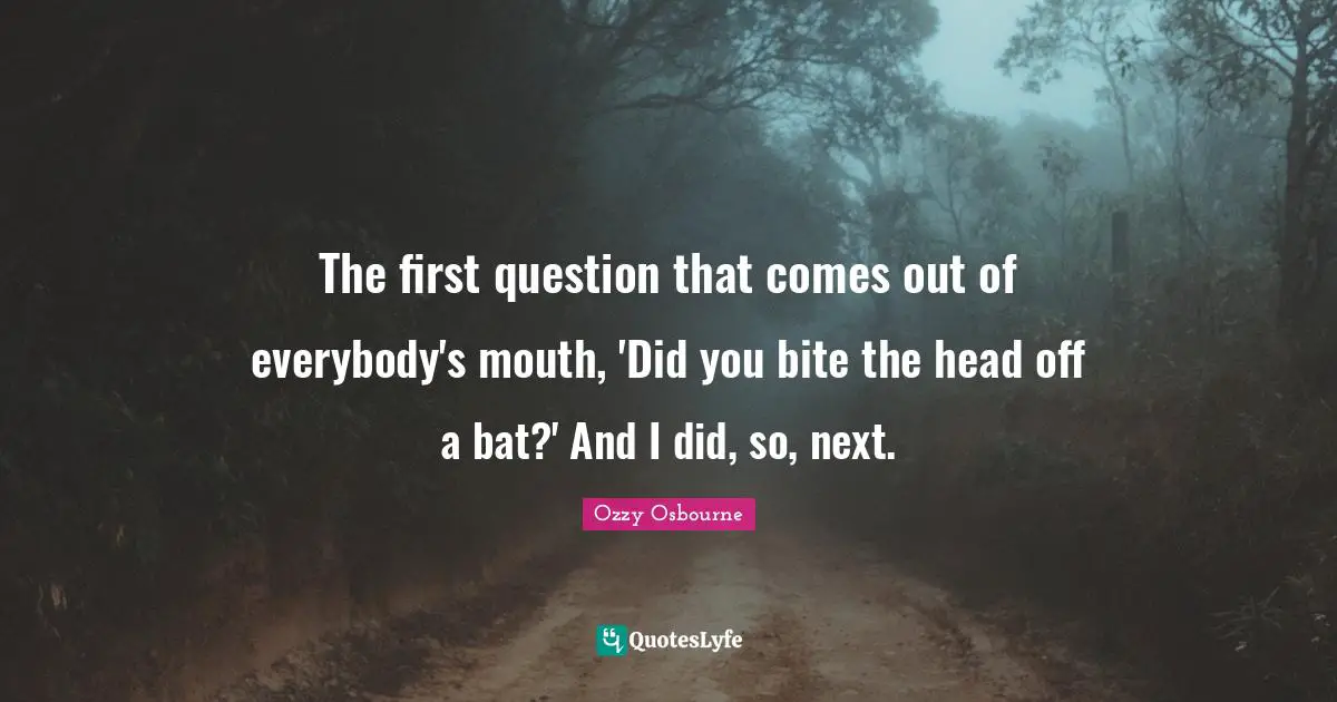 The first question that comes out of everybody's mouth, 'Did you bite the head off a bat?' And I did, so, next.