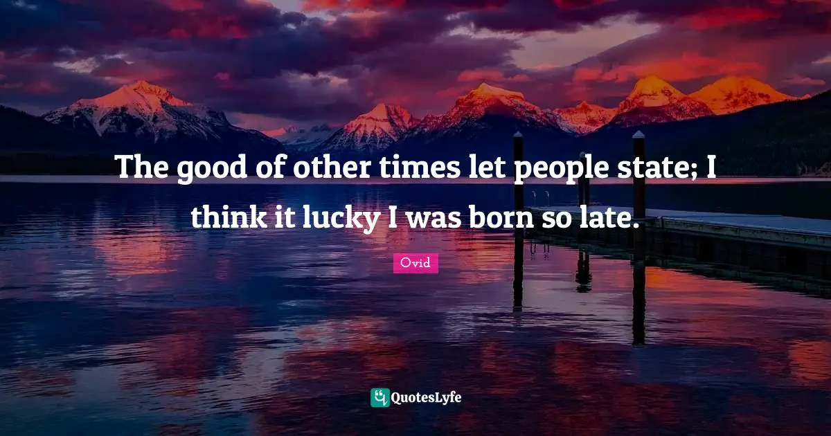 The good of other times let people state; I think it lucky I was born so late.