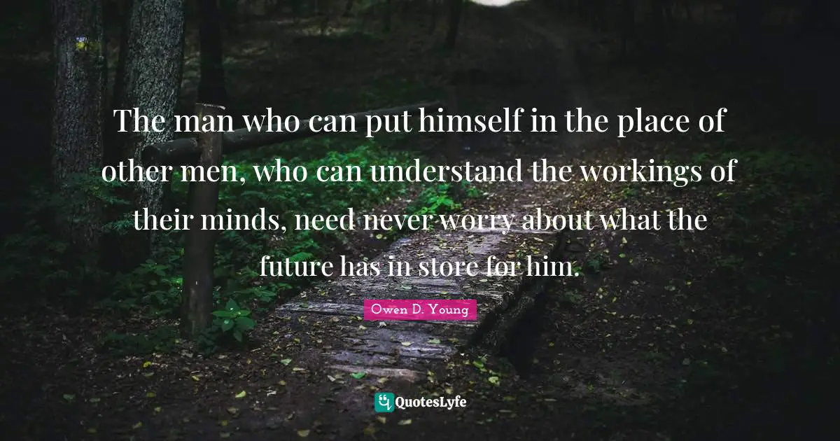 Owen D. Young Quotes: "The man who can put himself in the place of other men, who can understand the workings of their minds, need never worry about what the future has in store for him."