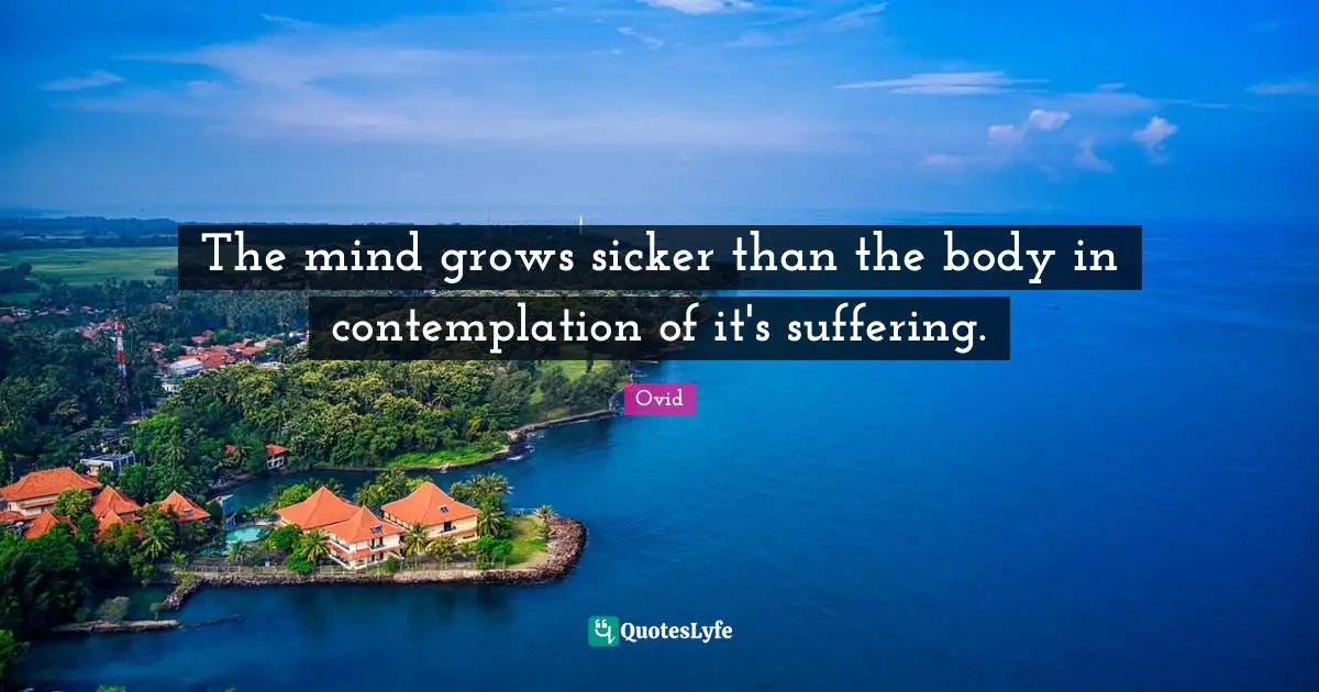 The mind grows sicker than the body in contemplation of it's suffering.