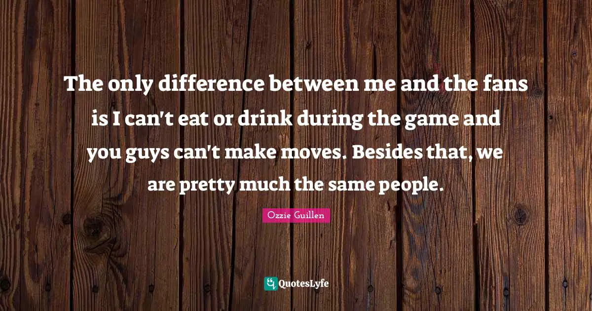The only difference between me and the fans is I can't eat or drink during the game and you guys can't make moves. Besides that, we are pretty much the same people.