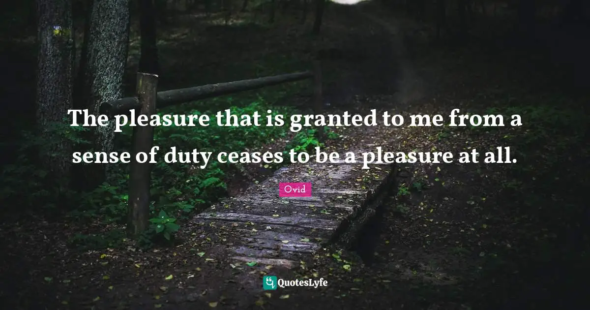 The pleasure that is granted to me from a sense of duty ceases to be a pleasure at all.