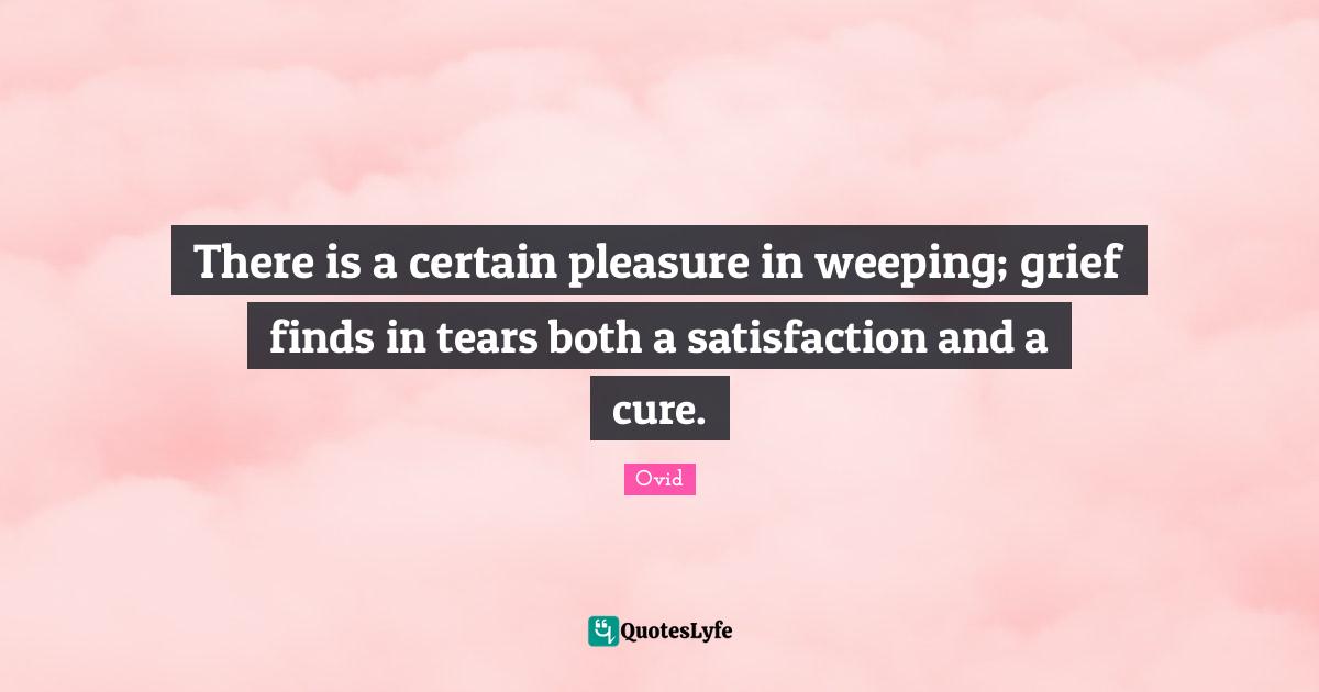 There is a certain pleasure in weeping; grief finds in tears both a satisfaction and a cure.
