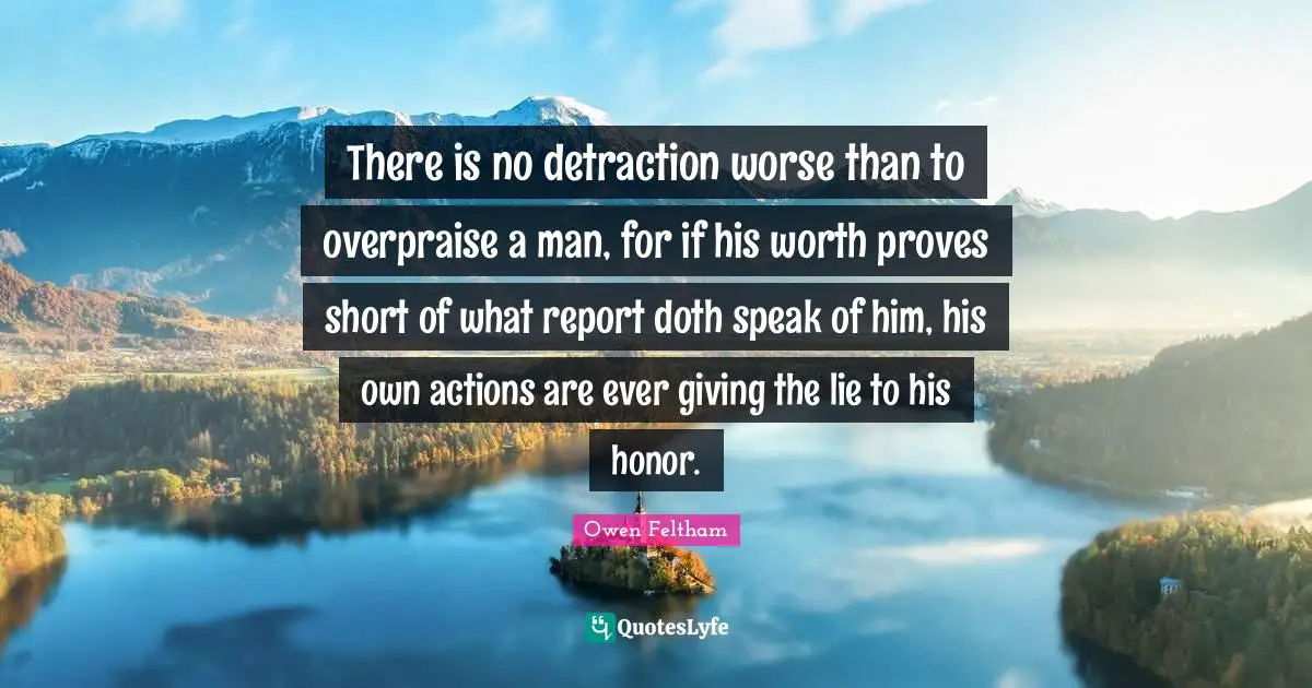 There is no detraction worse than to overpraise a man, for if his worth proves short of what report doth speak of him, his own actions are ever giving the lie to his honor.