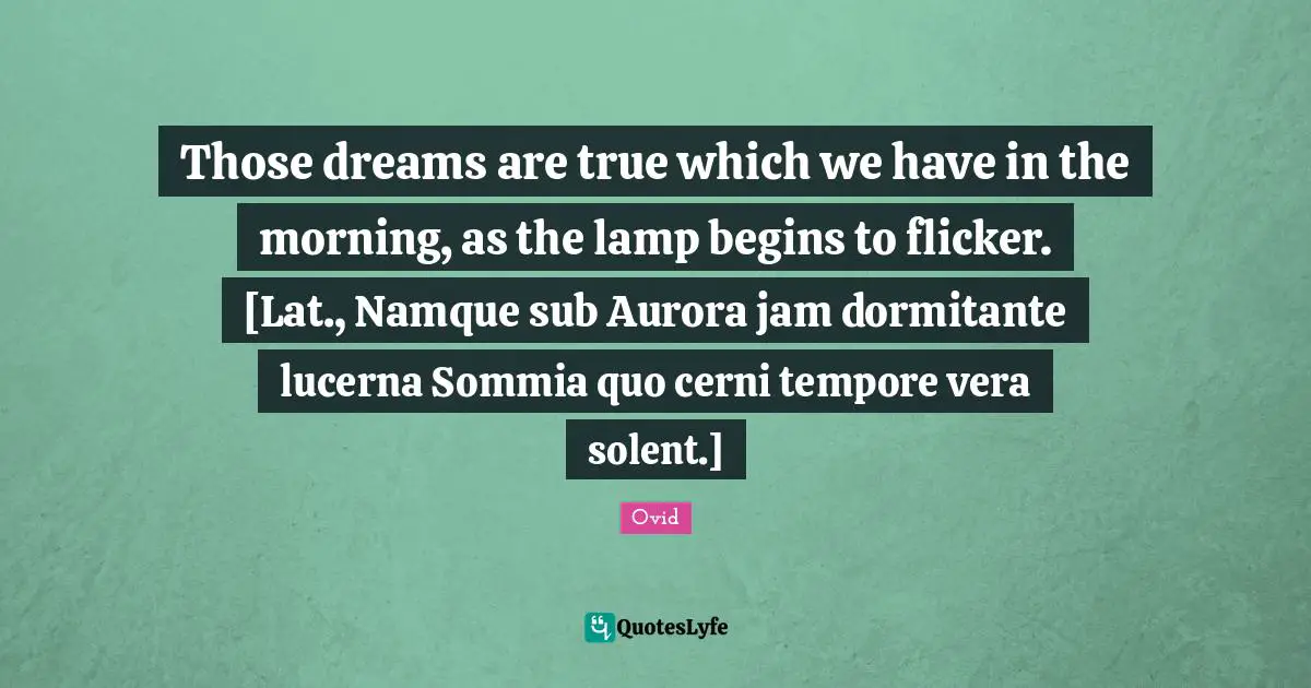 Those dreams are true which we have in the morning, as the lamp begins to flicker. [Lat., Namque sub Aurora jam dormitante lucerna Sommia quo cerni tempore vera solent.]