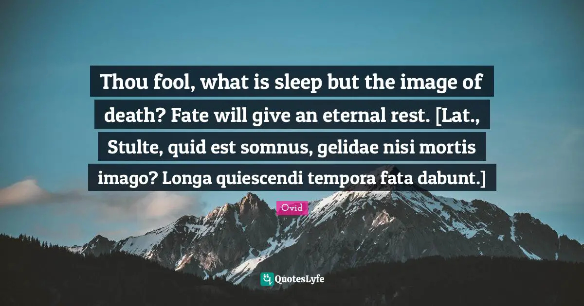 Thou fool, what is sleep but the image of death? Fate will give an eternal rest. [Lat., Stulte, quid est somnus, gelidae nisi mortis imago? Longa quiescendi tempora fata dabunt.]