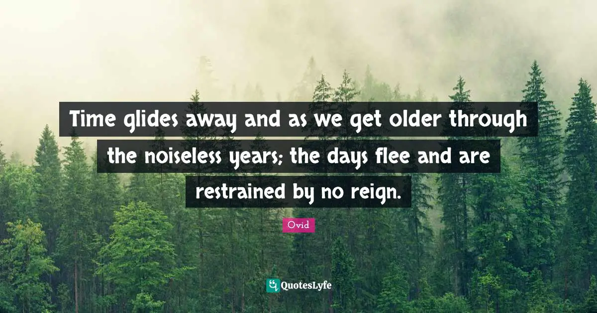 Time glides away and as we get older through the noiseless years; the days flee and are restrained by no reign.