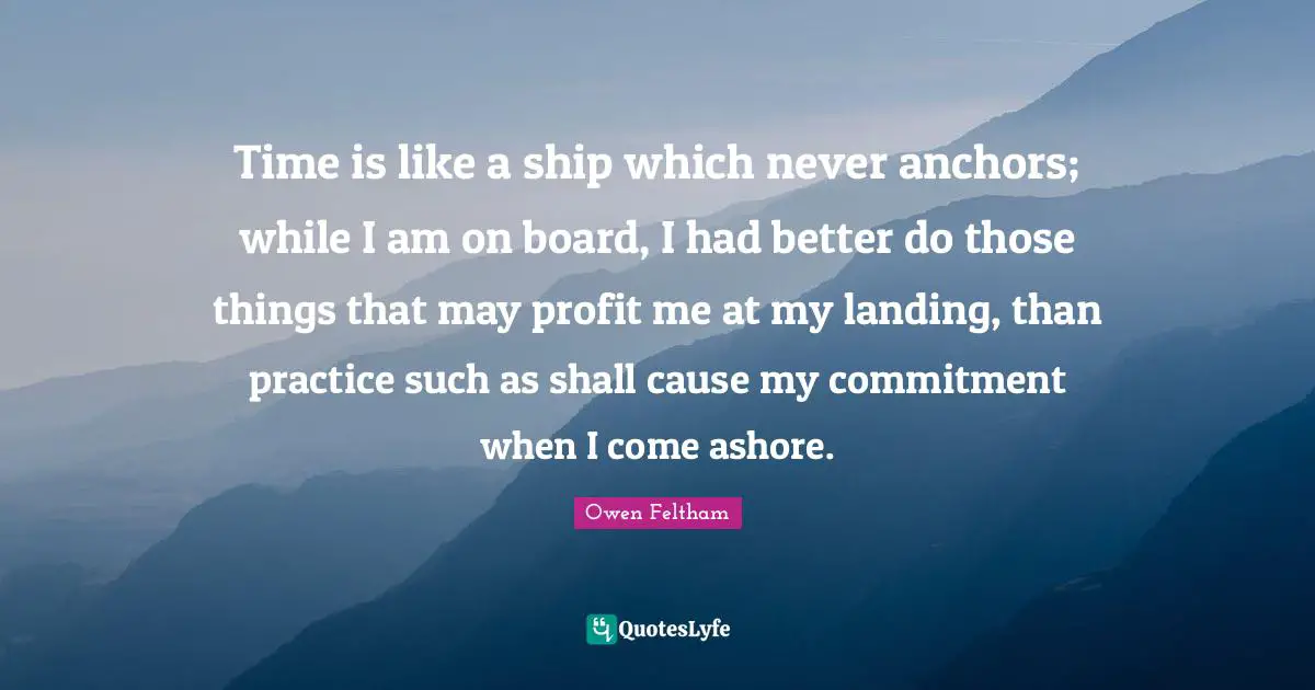 Time is like a ship which never anchors; while I am on board, I had better do those things that may profit me at my landing, than practice such as shall cause my commitment when I come ashore.