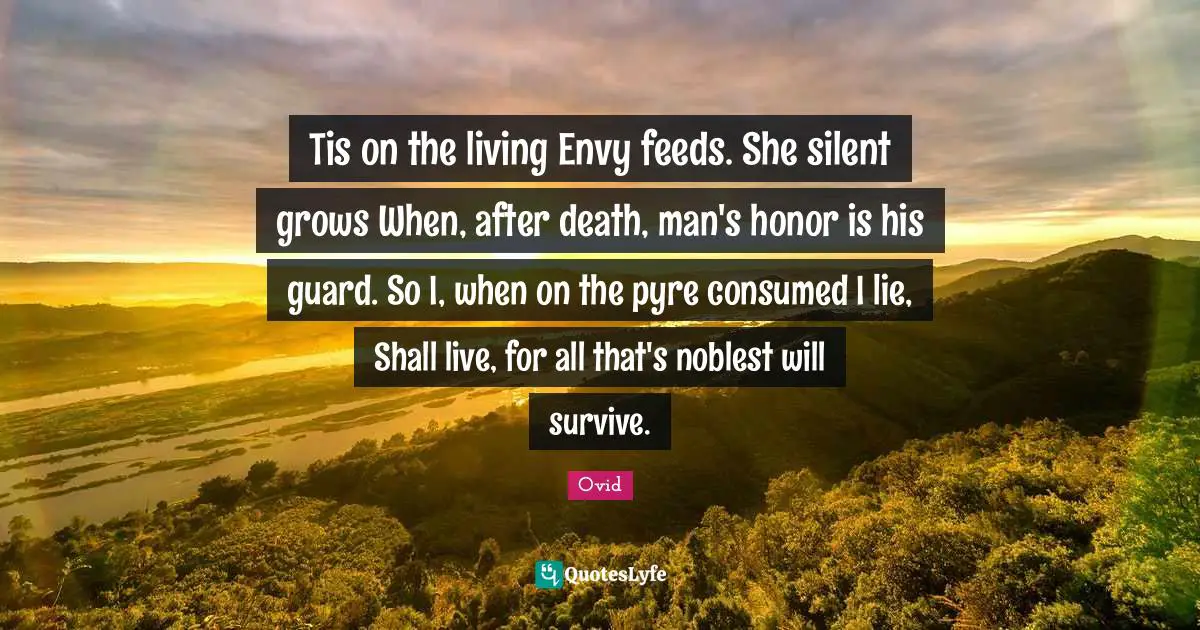 Tis on the living Envy feeds. She silent grows When, after death, man's honor is his guard. So I, when on the pyre consumed I lie, Shall live, for all that's noblest will survive.