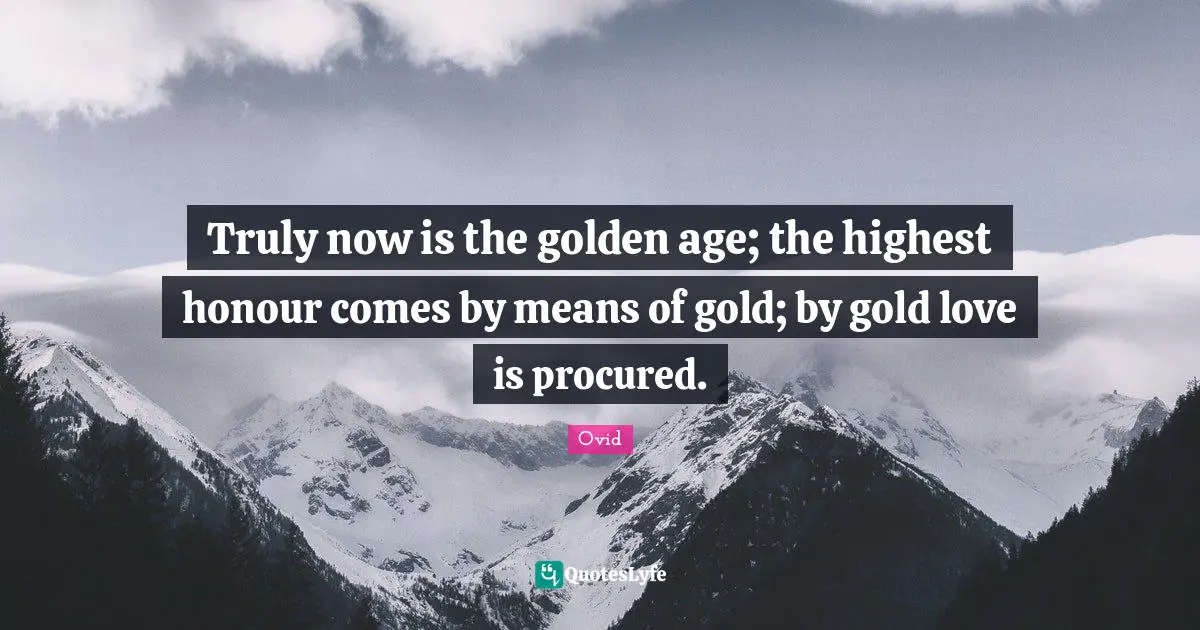 Truly now is the golden age; the highest honour comes by means of gold; by gold love is procured.
