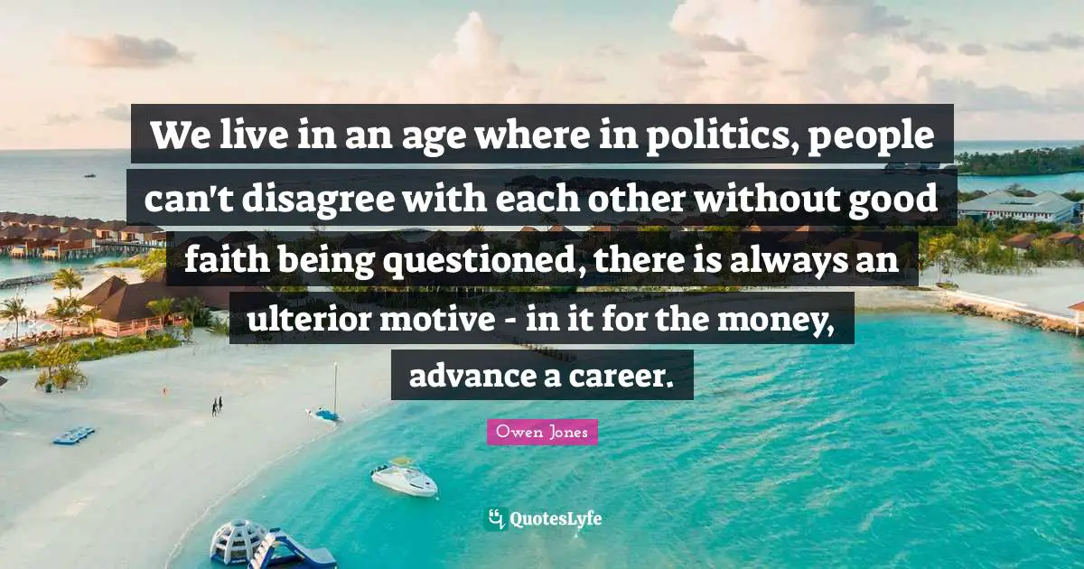 We live in an age where in politics, people can't disagree with each other without good faith being questioned, there is always an ulterior motive - in it for the money, advance a career.