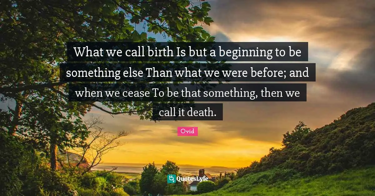 What we call birth Is but a beginning to be something else Than what we were before; and when we cease To be that something, then we call it death.