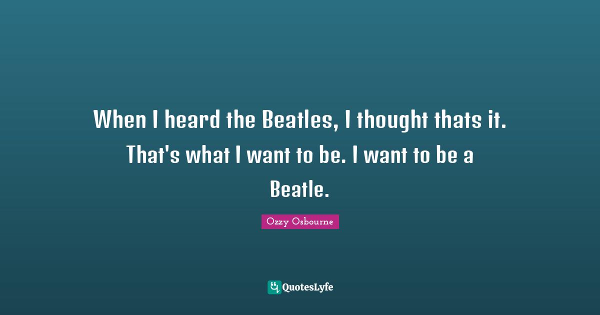 When I heard the Beatles, I thought thats it. That's what I want to be. I want to be a Beatle.