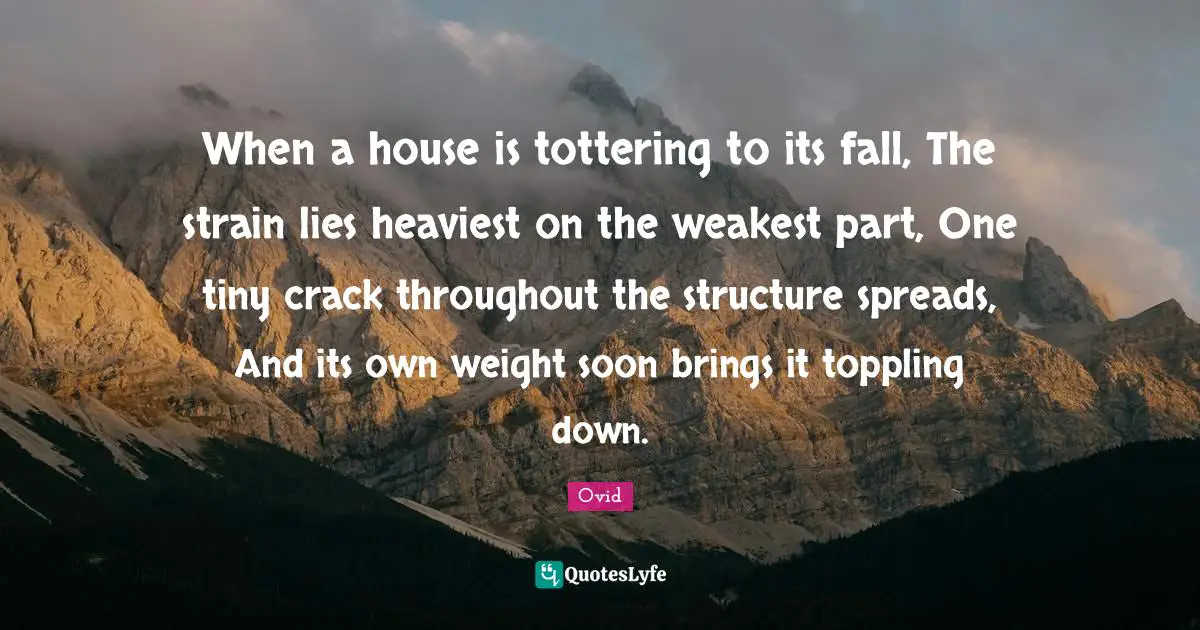 When a house is tottering to its fall, The strain lies heaviest on the weakest part, One tiny crack throughout the structure spreads, And its own weight soon brings it toppling down.