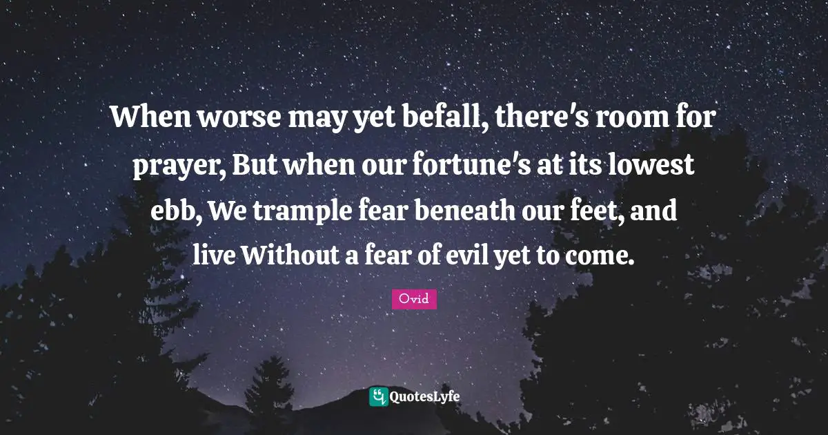 When worse may yet befall, there's room for prayer, But when our fortune's at its lowest ebb, We trample fear beneath our feet, and live Without a fear of evil yet to come.