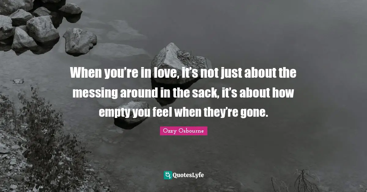 When you’re in love, it’s not just about the messing around in the sack, it’s about how empty you feel when they’re gone.