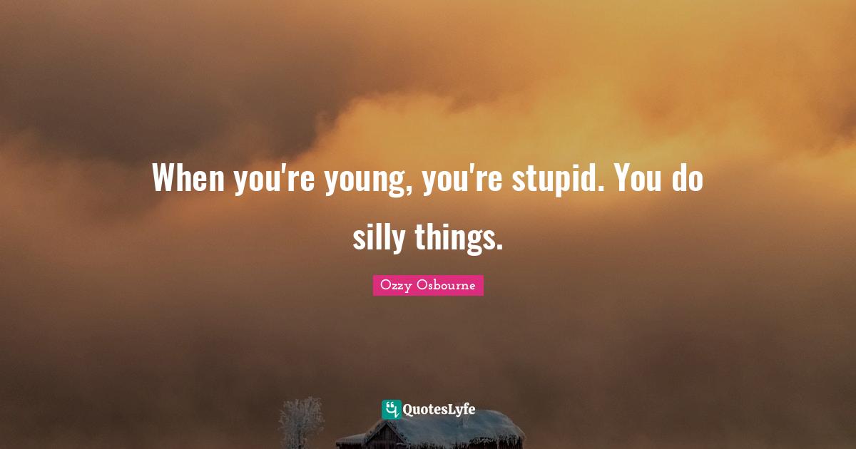 When you're young, you're stupid. You do silly things.