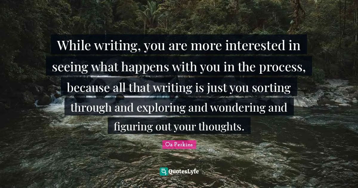 While writing, you are more interested in seeing what happens with you in the process, because all that writing is just you sorting through and exploring and wondering and figuring out your thoughts.