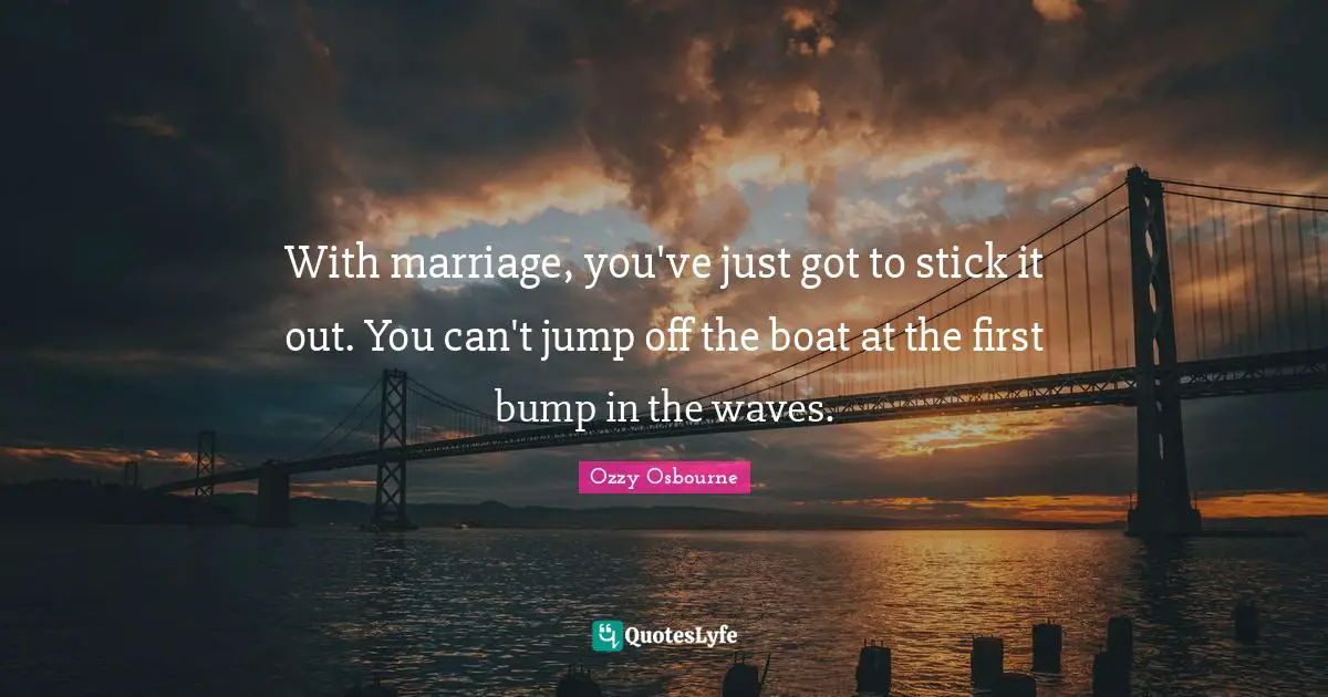 Ozzy Osbourne Quotes: "With marriage, you've just got to stick it out. You can't jump off the boat at the first bump in the waves."