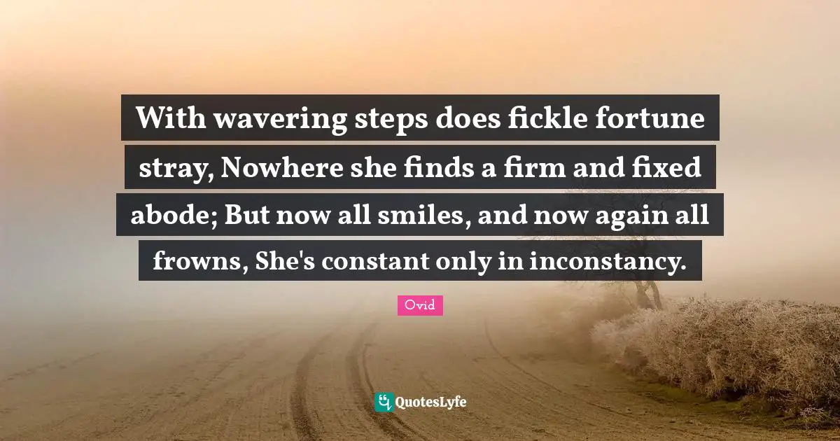 With wavering steps does fickle fortune stray, Nowhere she finds a firm and fixed abode; But now all smiles, and now again all frowns, She's constant only in inconstancy.