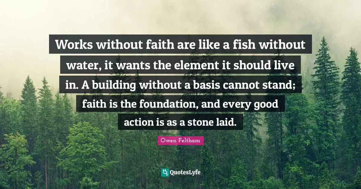 Works without faith are like a fish without water, it wants the element it should live in. A building without a basis cannot stand; faith is the foundation, and every good action is as a stone laid.