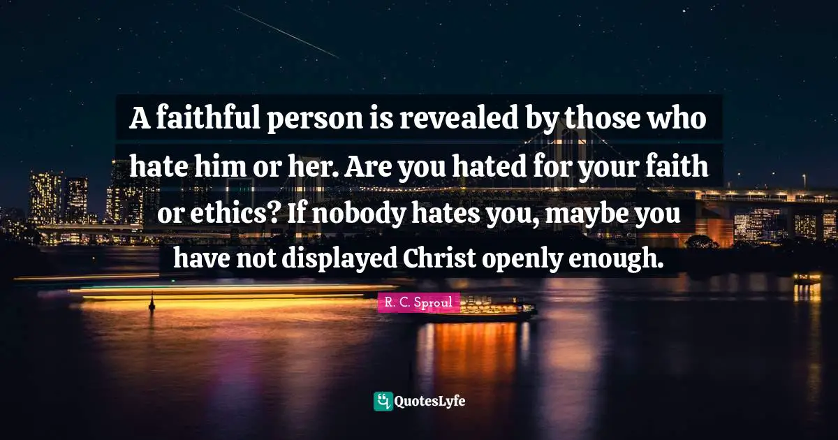 A faithful person is revealed by those who hate him or her. Are you hated for your faith or ethics? If nobody hates you, maybe you have not displayed Christ openly enough.
