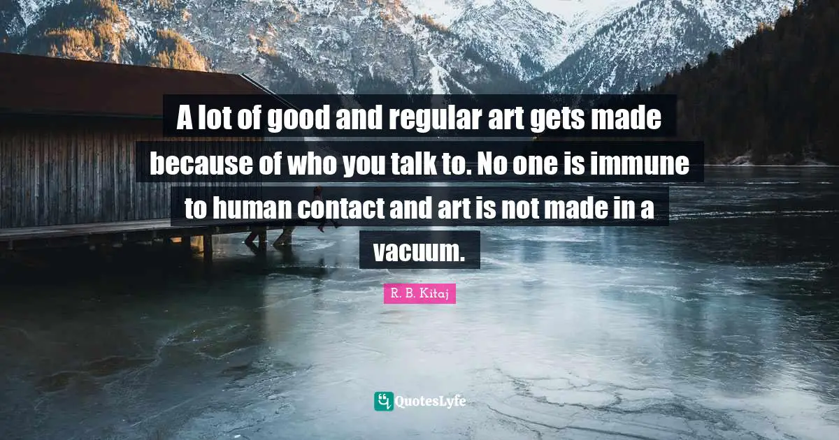 A lot of good and regular art gets made because of who you talk to. No one is immune to human contact and art is not made in a vacuum.