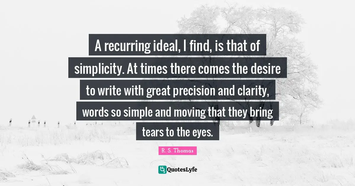 A recurring ideal, I find, is that of simplicity. At times there comes the desire to write with great precision and clarity, words so simple and moving that they bring tears to the eyes.