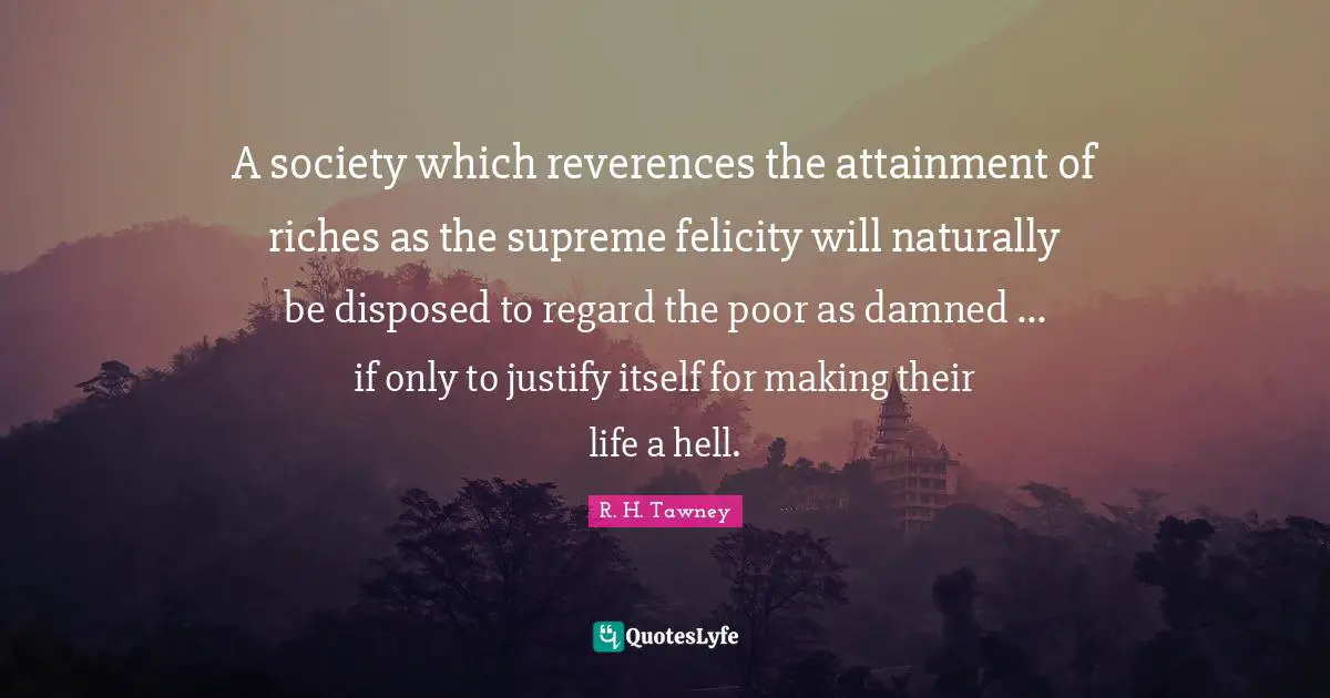 Felicity Quotes: "A society which reverences the attainment of riches as the supreme felicity will naturally be disposed to regard the poor as damned ... if only to justify itself for making their life a hell."