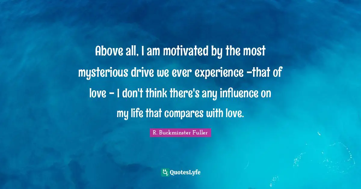 Above all, I am motivated by the most mysterious drive we ever experience -that of love - I don't think there's any influence on my life that compares with love.