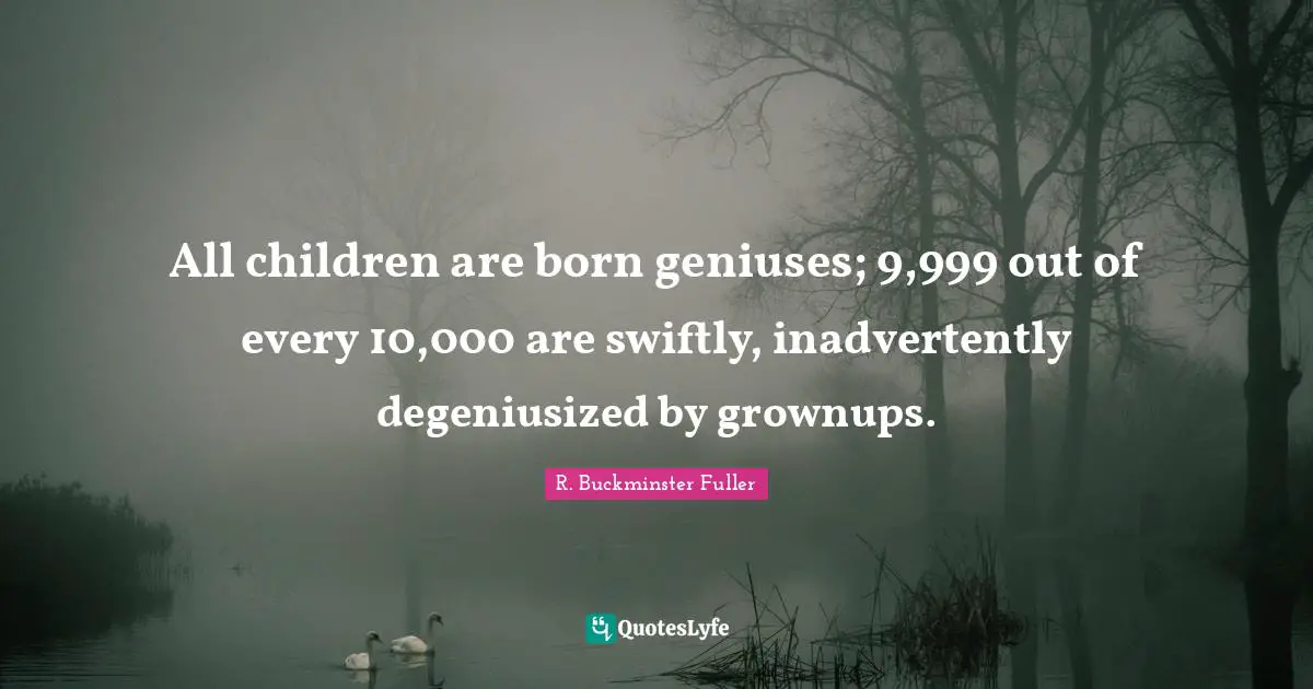 R. Buckminster Fuller Quotes: "All children are born geniuses; 9,999 out of every 10,000 are swiftly, inadvertently degeniusized by grownups."