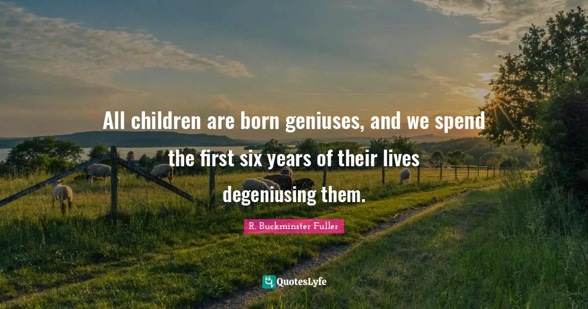 All children are born geniuses, and we spend the first six years of their lives degeniusing them.