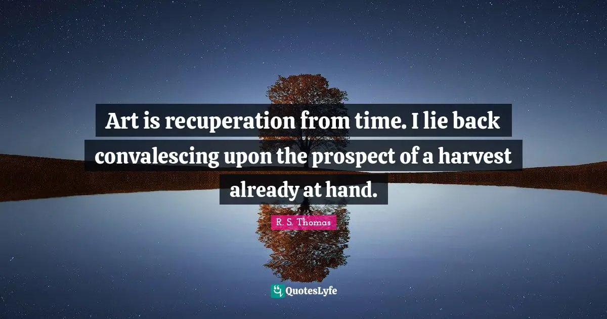Art is recuperation from time. I lie back convalescing upon the prospect of a harvest already at hand.