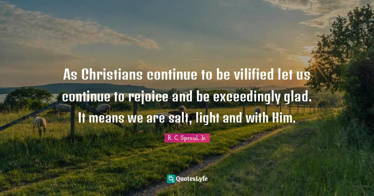 As Christians continue to be vilified let us continue to rejoice and be exceedingly glad. It means we are salt, light and with Him.