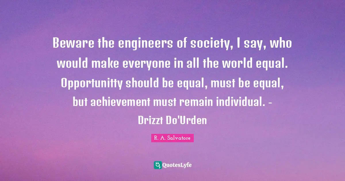 Beware the engineers of society, I say, who would make everyone in all the world equal. Opportunitty should be equal, must be equal, but achievement must remain individual. - Drizzt Do'Urden