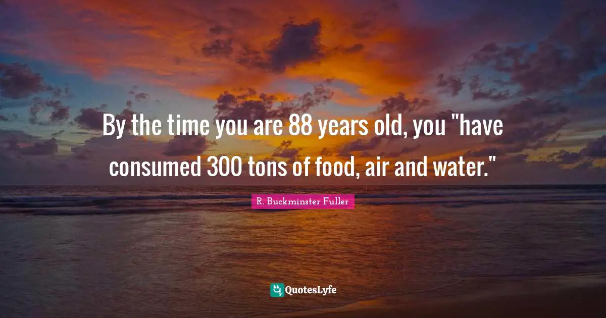 By the time you are 88 years old, you "have consumed 300 tons of food, air and water."