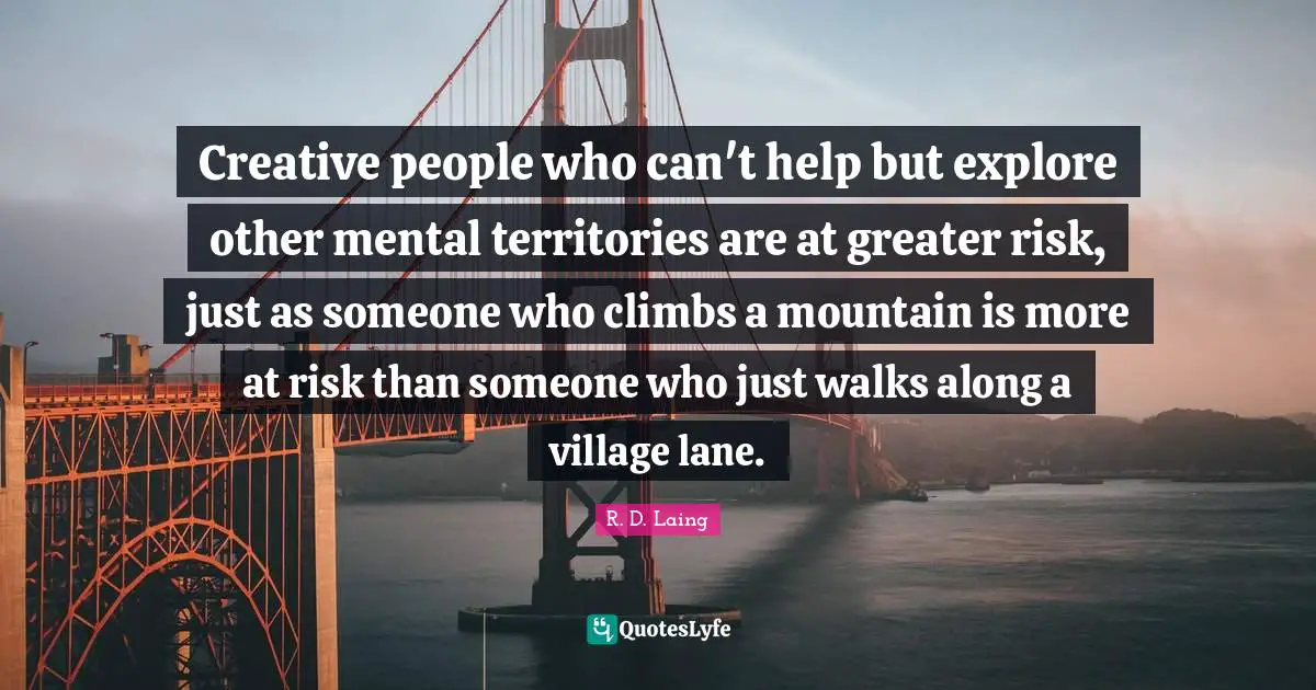 Creative people who can't help but explore other mental territories are at greater risk, just as someone who climbs a mountain is more at risk than someone who just walks along a village lane.