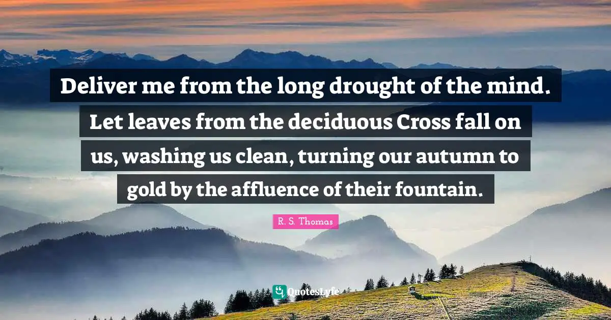 Deliver me from the long drought of the mind. Let leaves from the deciduous Cross fall on us, washing us clean, turning our autumn to gold by the affluence of their fountain.