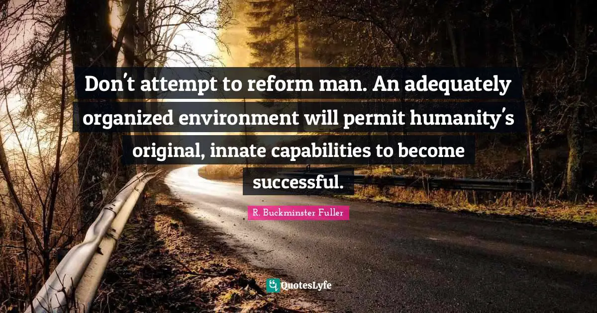 Don't attempt to reform man. An adequately organized environment will permit humanity's original, innate capabilities to become successful.