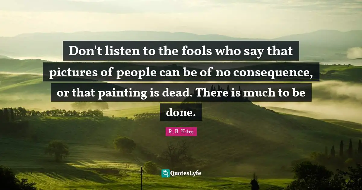 Don't listen to the fools who say that pictures of people can be of no consequence, or that painting is dead. There is much to be done.