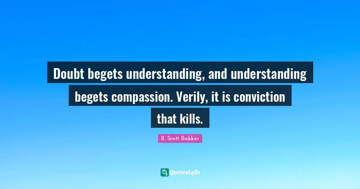 Doubt begets understanding, and understanding begets compassion. Verily, it is conviction that kills.