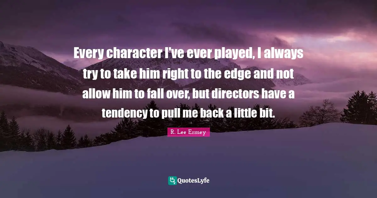 Every character I've ever played, I always try to take him right to the edge and not allow him to fall over, but directors have a tendency to pull me back a little bit.