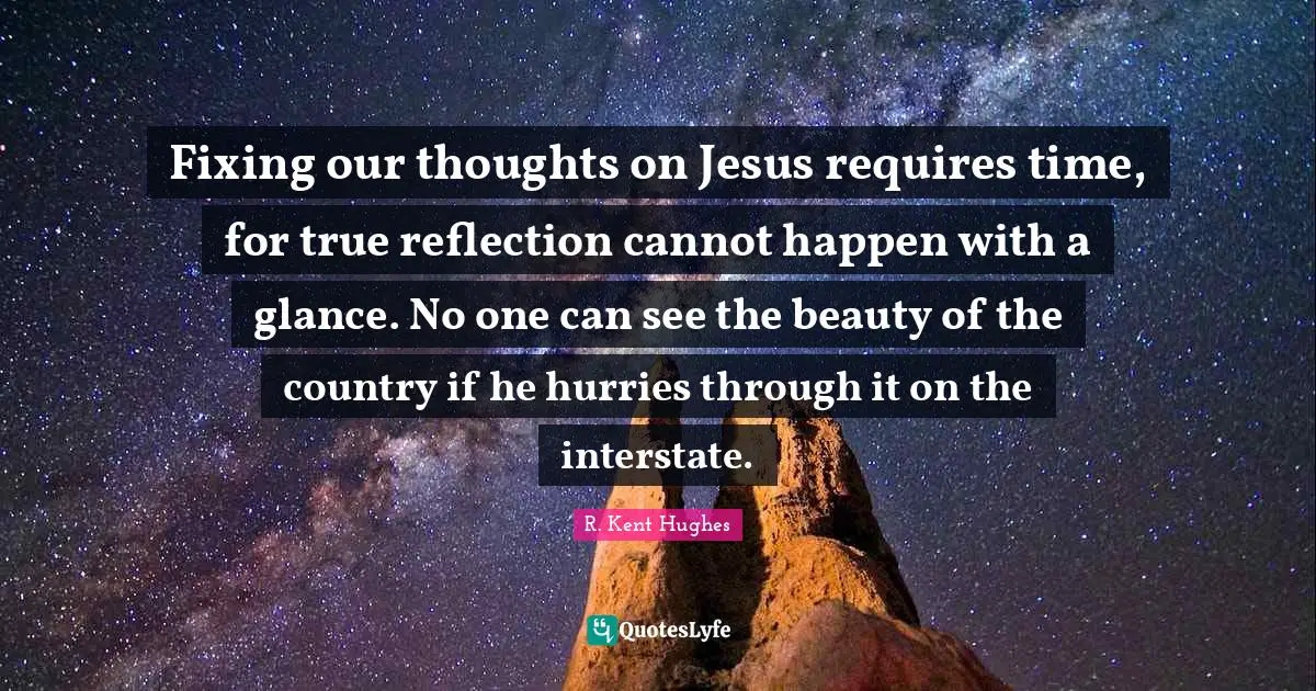 Our Thoughts Quotes: "Fixing our thoughts on Jesus requires time, for true reflection cannot happen with a glance. No one can see the beauty of the country if he hurries through it on the interstate."