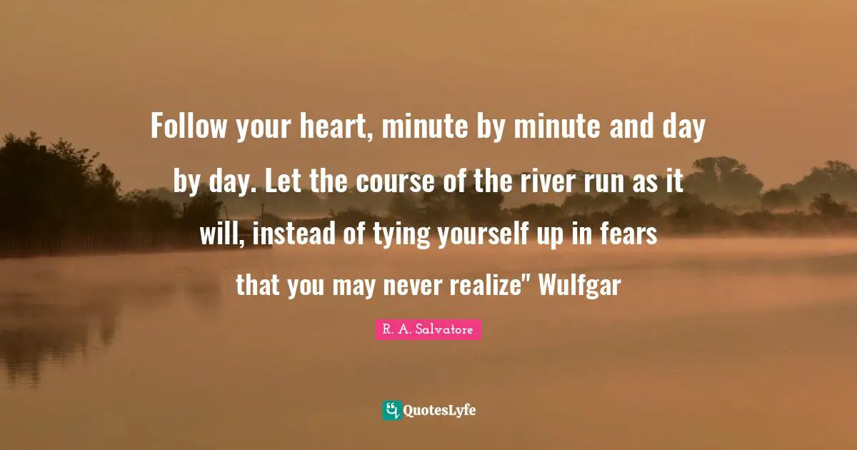 Follow your heart, minute by minute and day by day. Let the course of the river run as it will, instead of tying yourself up in fears that you may never realize" Wulfgar