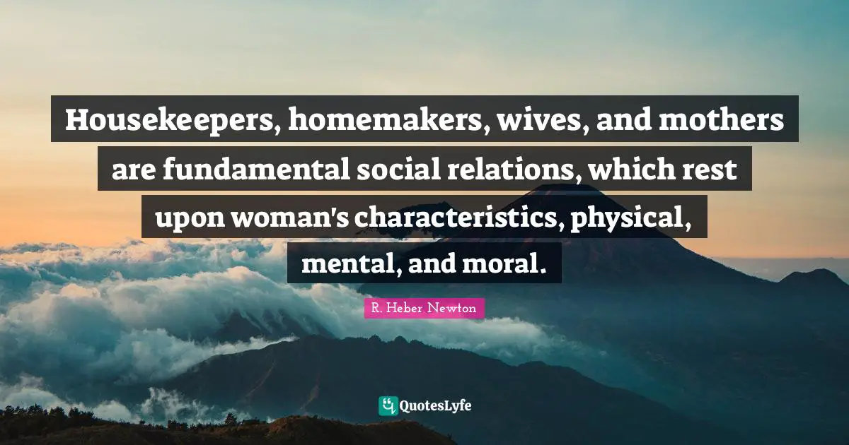 Characteristics Quotes: "Housekeepers, homemakers, wives, and mothers are fundamental social relations, which rest upon woman's characteristics, physical, mental, and moral."