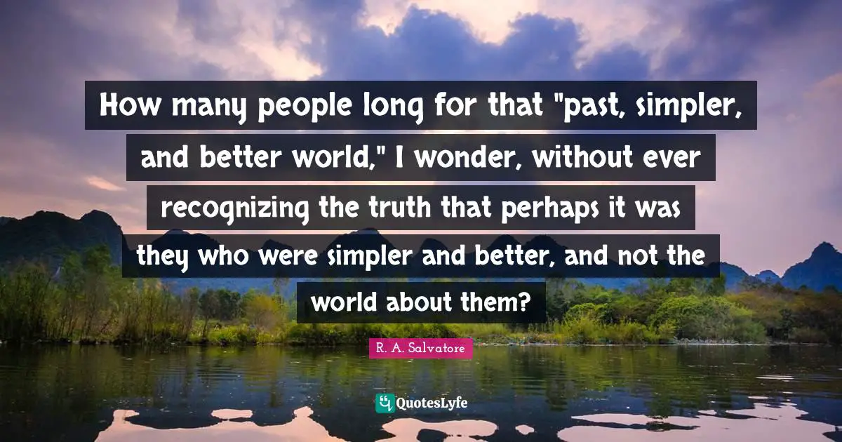 Recognizing Quotes: "How many people long for that "past, simpler, and better world," I wonder, without ever recognizing the truth that perhaps it was they who were simpler and better, and not the world about them?"