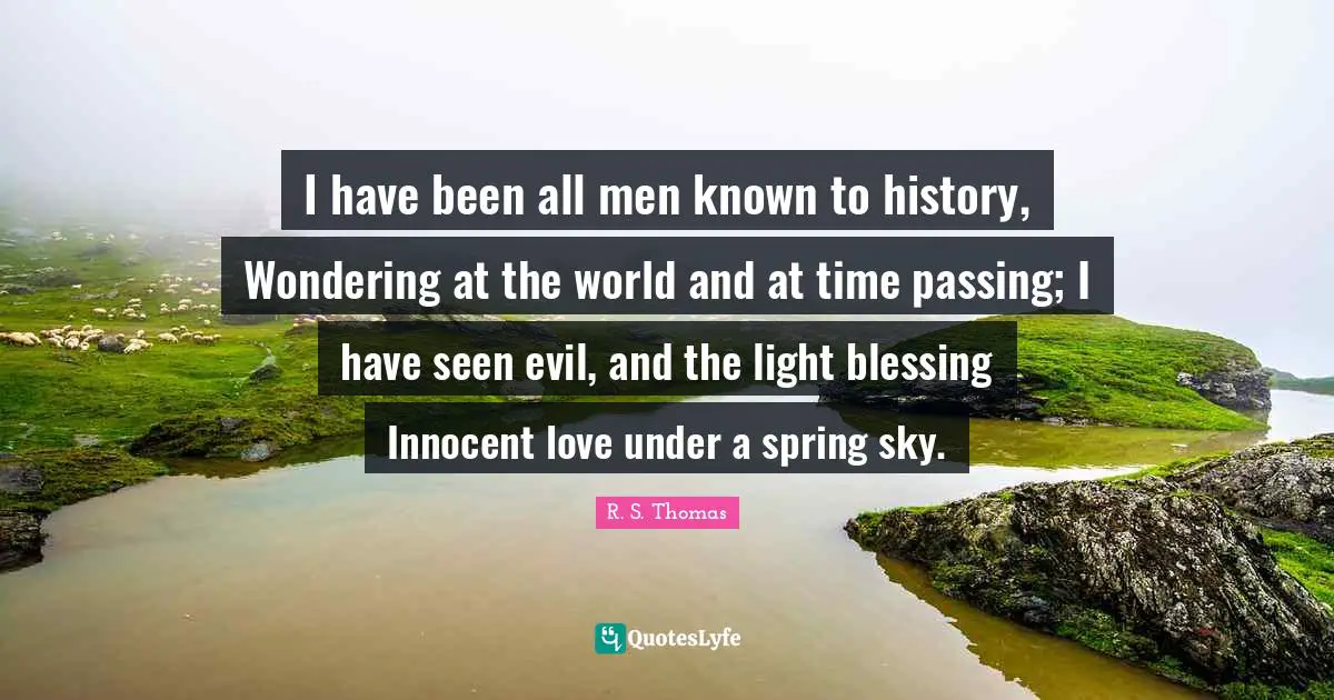 I have been all men known to history, Wondering at the world and at time passing; I have seen evil, and the light blessing Innocent love under a spring sky.
