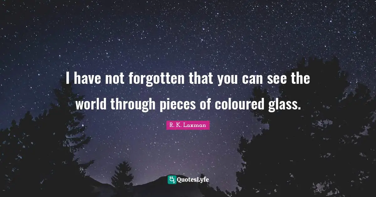 I have not forgotten that you can see the world through pieces of coloured glass.