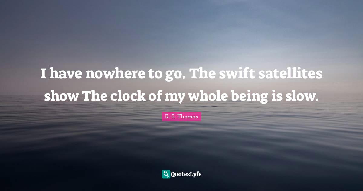 I have nowhere to go. The swift satellites show The clock of my whole being is slow.